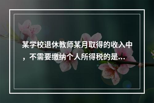 某学校退休教师某月取得的收入中，不需要缴纳个人所得税的是（）