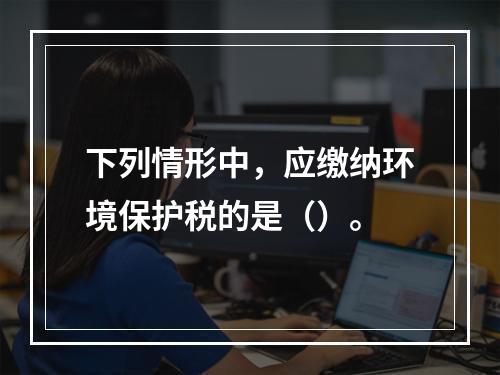 下列情形中，应缴纳环境保护税的是（）。