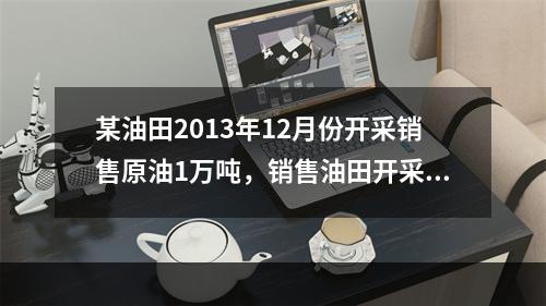 某油田2013年12月份开采销售原油1万吨，销售油田开采天然