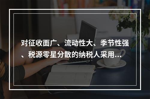 对征收面广、流动性大、季节性强、税源零星分散的纳税人采用的征