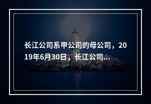 长江公司系甲公司的母公司，2019年6月30日，长江公司将其