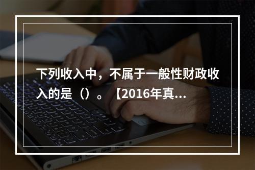 下列收入中，不属于一般性财政收入的是（）。【2016年真题