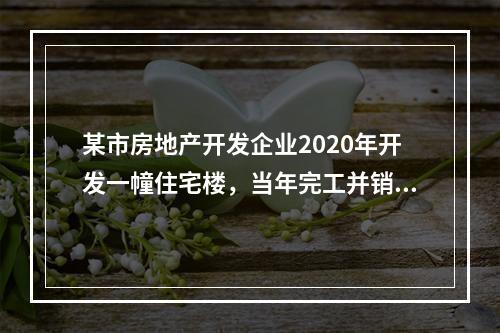 某市房地产开发企业2020年开发一幢住宅楼，当年完工并销售了