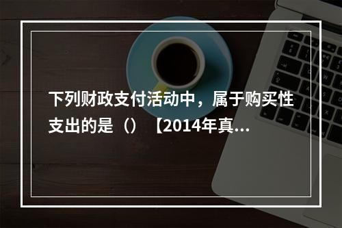 下列财政支付活动中，属于购买性支出的是（）【2014年真题】