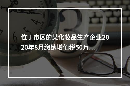 位于市区的某化妆品生产企业2020年8月缴纳增值税50万元，