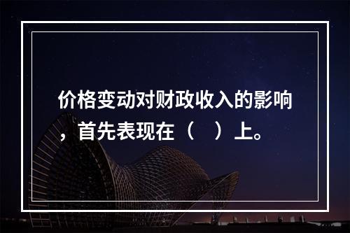 价格变动对财政收入的影响，首先表现在（　）上。