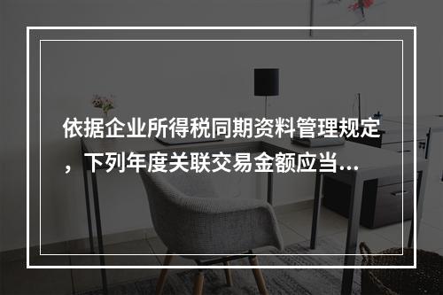 依据企业所得税同期资料管理规定，下列年度关联交易金额应当准备