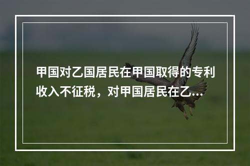 甲国对乙国居民在甲国取得的专利收入不征税，对甲国居民在乙国取