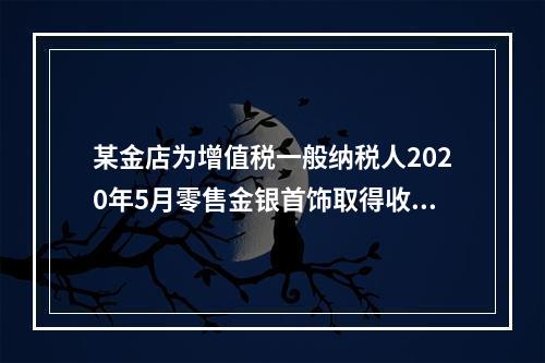 某金店为增值税一般纳税人2020年5月零售金银首饰取得收入1