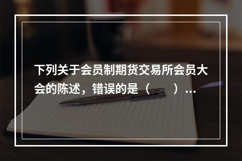 下列关于会员制期货交易所会员大会的陈述，错误的是（　　）。[