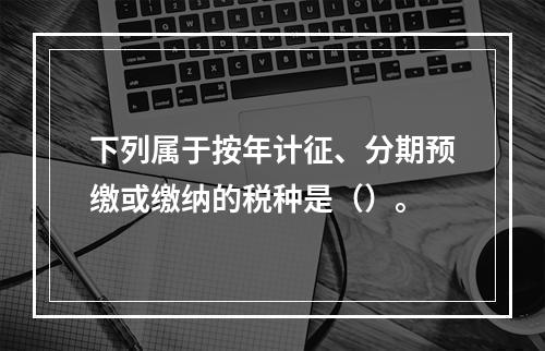 下列属于按年计征、分期预缴或缴纳的税种是（）。