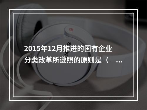 2015年12月推进的国有企业分类改革所遵照的原则是（　）。