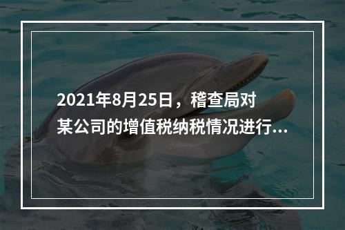 2021年8月25日，稽查局对某公司的增值税纳税情况进行检查