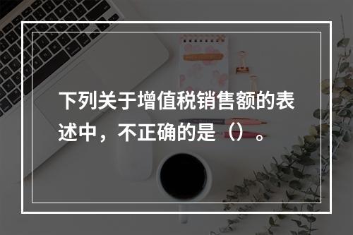 下列关于增值税销售额的表述中，不正确的是（）。