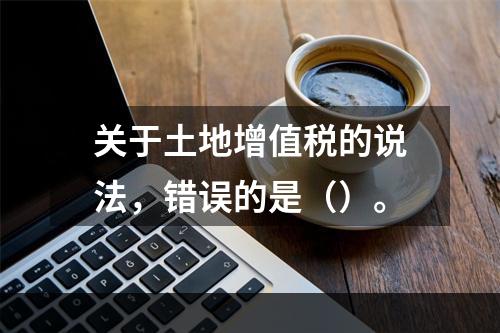 关于土地增值税的说法，错误的是（）。