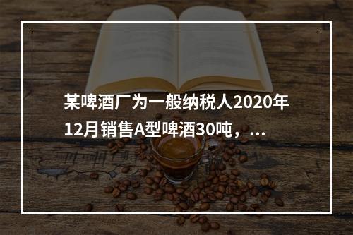 某啤酒厂为一般纳税人2020年12月销售A型啤酒30吨，开具