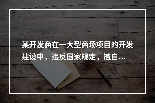 某开发商在一大型商场项目的开发建设中，违反国家规定，擅自降低