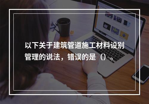 以下关于建筑管道施工材料设别管理的说法，错误的是（）。