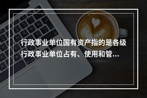 行政事业单位国有资产指的是各级行政事业单位占有、使用和管理的