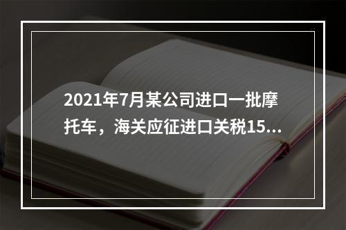 2021年7月某公司进口一批摩托车，海关应征进口关税15万元