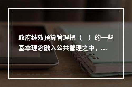 政府绩效预算管理把（　）的一些基本理念融入公共管理之中，强调