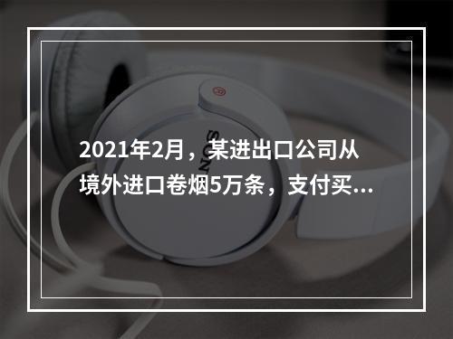 2021年2月，某进出口公司从境外进口卷烟5万条，支付买价3