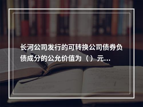 长河公司发行的可转换公司债券负债成分的公允价值为（	）元。