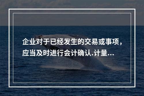 企业对于已经发生的交易或事项，应当及时进行会计确认.计量和报