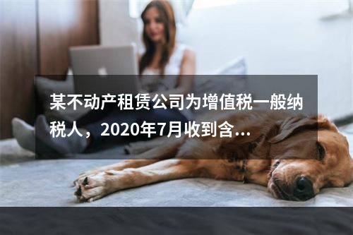 某不动产租赁公司为增值税一般纳税人，2020年7月收到含税租