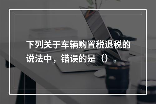 下列关于车辆购置税退税的说法中，错误的是（）。