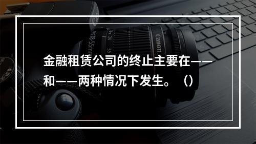 金融租赁公司的终止主要在——和——两种情况下发生。（）