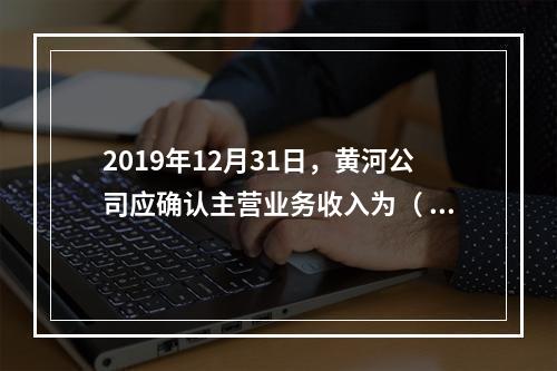 2019年12月31日，黄河公司应确认主营业务收入为（	）万