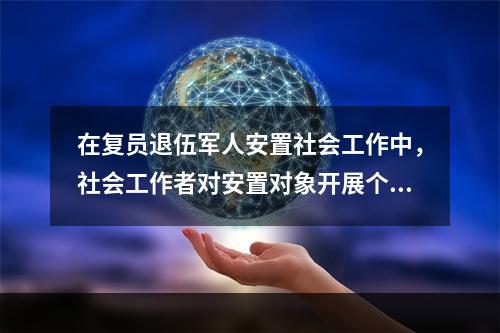 在复员退伍军人安置社会工作中，社会工作者对安置对象开展个案辅