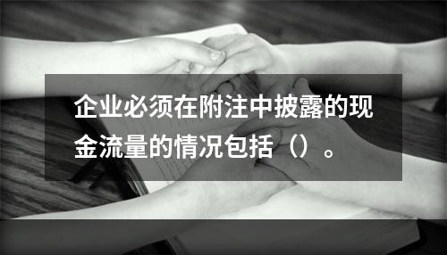 企业必须在附注中披露的现金流量的情况包括（）。