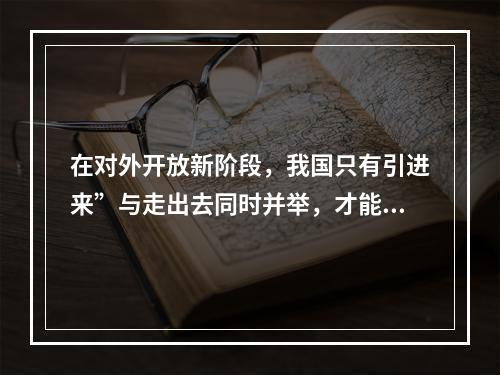 在对外开放新阶段，我国只有引进来”与走出去同时并举，才能在更