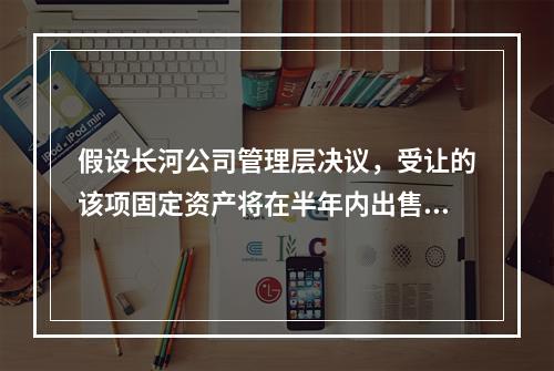 假设长河公司管理层决议，受让的该项固定资产将在半年内出售，该