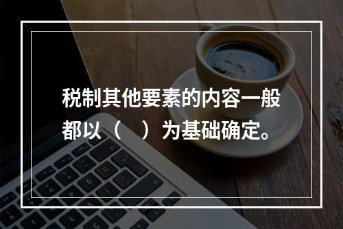 税制其他要素的内容一般都以（　）为基础确定。