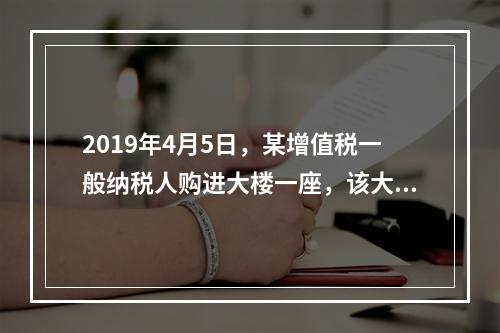 2019年4月5日，某增值税一般纳税人购进大楼一座，该大楼用