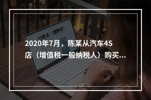 2020年7月，陈某从汽车4S店（增值税一般纳税人）购买1.