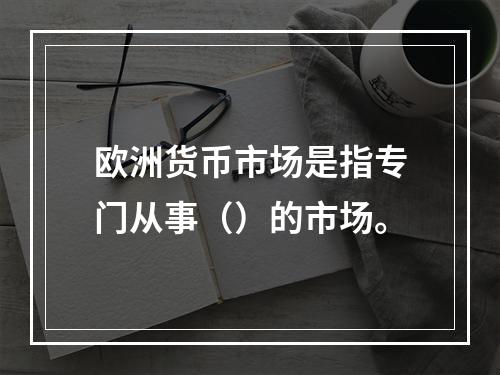 欧洲货币市场是指专门从事（）的市场。