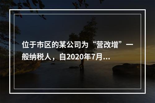 位于市区的某公司为“营改增”一般纳税人，自2020年7月1日