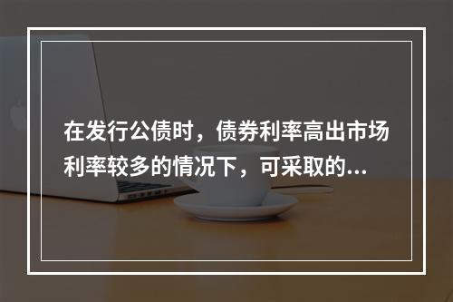 在发行公债时，债券利率高出市场利率较多的情况下，可采取的发行