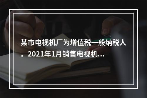 某市电视机厂为增值税一般纳税人。2021年1月销售电视机，向