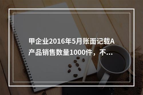 甲企业2016年5月账面记载A产品销售数量1000件，不含税