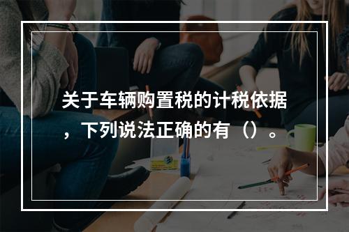 关于车辆购置税的计税依据，下列说法正确的有（）。