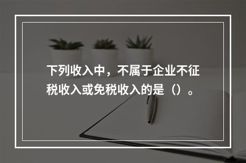 下列收入中，不属于企业不征税收入或免税收入的是（）。