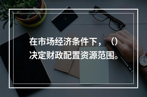 在市场经济条件下，（）决定财政配置资源范围。