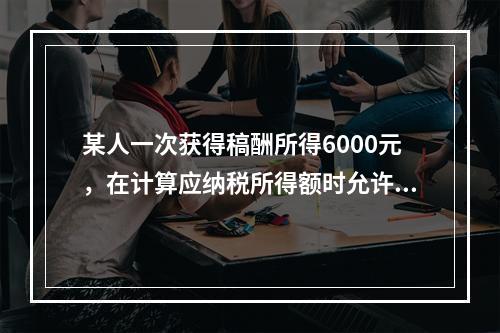 某人一次获得稿酬所得6000元，在计算应纳税所得额时允许减除