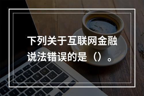 下列关于互联网金融说法错误的是（）。