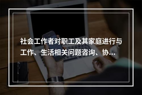 社会工作者对职工及其家庭进行与工作、生活相关问题咨询、协助，